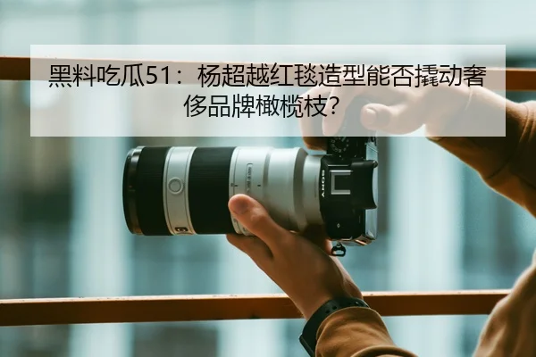 黑料吃瓜51：杨超越红毯造型能否撬动奢侈品牌橄榄枝？